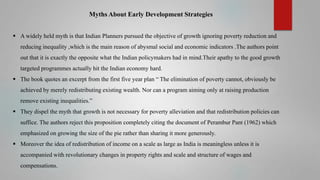 Myths About Early Development Strategies
 A widely held myth is that Indian Planners pursued the objective of growth ignoring poverty reduction and
reducing inequality ,which is the main reason of abysmal social and economic indicators .The authors point
out that it is exactly the opposite what the Indian policymakers had in mind.Their apathy to the good growth

targeted programmes actually hit the Indian economy hard.
 The book quotes an excerpt from the first five year plan “ The elimination of poverty cannot, obviously be
achieved by merely redistributing existing wealth. Nor can a program aiming only at raising production
remove existing inequalities.”
 They dispel the myth that growth is not necessary for poverty alleviation and that redistribution policies can
suffice. The authors reject this proposition completely citing the document of Perambur Pant (1962) which
emphasized on growing the size of the pie rather than sharing it more generously.
 Moreover the idea of redistribution of income on a scale as large as India is meaningless unless it is
accompanied with revolutionary changes in property rights and scale and structure of wages and
compensations.

 