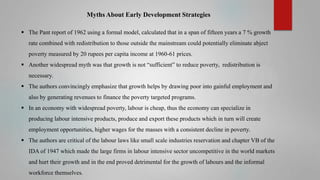 Myths About Early Development Strategies
 The Pant report of 1962 using a formal model, calculated that in a span of fifteen years a 7 % growth

rate combined with redistribution to those outside the mainstream could potentially eliminate abject
poverty measured by 20 rupees per capita income at 1960-61 prices.
 Another widespread myth was that growth is not “sufficient” to reduce poverty, redistribution is
necessary.

 The authors convincingly emphasize that growth helps by drawing poor into gainful employment and
also by generating revenues to finance the poverty targeted programs.
 In an economy with widespread poverty, labour is cheap, thus the economy can specialize in
producing labour intensive products, produce and export these products which in turn will create
employment opportunities, higher wages for the masses with a consistent decline in poverty.
 The authors are critical of the labour laws like small scale industries reservation and chapter VB of the
IDA of 1947 which made the large firms in labour intensive sector uncompetitive in the world markets
and hurt their growth and in the end proved detrimental for the growth of labours and the informal
workforce themselves.

 