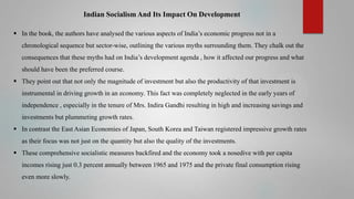 Indian Socialism And Its Impact On Development
 In the book, the authors have analysed the various aspects of India’s economic progress not in a
chronological sequence but sector-wise, outlining the various myths surrounding them. They chalk out the

consequences that these myths had on India’s development agenda , how it affected our progress and what
should have been the preferred course.
 They point out that not only the magnitude of investment but also the productivity of that investment is
instrumental in driving growth in an economy. This fact was completely neglected in the early years of
independence , especially in the tenure of Mrs. Indira Gandhi resulting in high and increasing savings and
investments but plummeting growth rates.
 In contrast the East Asian Economies of Japan, South Korea and Taiwan registered impressive growth rates
as their focus was not just on the quantity but also the quality of the investments.
 These comprehensive socialistic measures backfired and the economy took a nosedive with per capita
incomes rising just 0.3 percent annually between 1965 and 1975 and the private final consumption rising
even more slowly.

 
