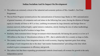 Indian Socialism And Its Impact On Development
 The authors are extremely critical of the industrial and economic policies of Mrs. Gandhi’s ,Ten Point
Programme.
 The ten Point Program included policies like nationalization of fourteen large Banks in 1969, nationalization
of general insurance, oil companies and coal mines in the following four years, forcing the dilution of foreign
equity in virtually all firms to 40 % or less, confining investments by large domestic and foreign firms to
nineteen narrowly defined highly capital intensive industries, strictly limiting the size of urban landholdings
and restricting the layoff of workers in large firms.
 Similarly, India restrained direct foreign investment which dramatically fell during this period, to as low as $

100 million at the time of liberalization reforms in 1991 , that is unbelievable for a country as large as India.
 The country turned away from integration into the world economy, forgoing important gains from taking
advantage of such integration due to the sheer “anti-market fundamentalism” prevailing at the time which
resulted in grave consequences in efficiency and growth.

 The authors feel that these expanding governmental controls closed nearly all avenues for growth in the early
independence period.

 