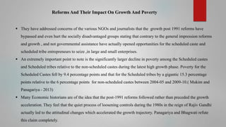 Reforms And Their Impact On Growth And Poverty
 They have addressed concerns of the various NGOs and journalists that the growth post 1991 reforms have
bypassed and even hurt the socially disadvantaged groups stating that contrary to the general impression reforms
and growth , and not governmental assistance have actually opened opportunities for the scheduled caste and
scheduled tribe entrepreneurs to seize ,in large and small enterprises.
 An extremely important point to note is the significantly larger decline in poverty among the Scheduled castes
and Scheduled tribes relative to the non-scheduled castes during the latest high growth phase. Poverty for the
Scheduled Castes fell by 9.4 percentage points and that for the Scheduled tribes by a gigantic 15.3 percentage
points relative to the 6 percentage points for non-scheduled castes between 2004-05 and 2009-10.( Mukim and
Panagariya - 2013)
 Many Economic historians are of the idea that the post-1991 reforms followed rather than preceded the growth
acceleration. They feel that the quiet process of loosening controls during the 1980s in the reign of Rajiv Gandhi
actually led to the attitudinal changes which accelerated the growth trajectory. Panagariya and Bhagwati refute
this claim completely.

 