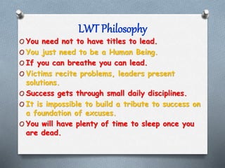 LWT Philosophy
O You need not to have titles to lead.
O You just need to be a Human Being.
O If you can breathe you can le...