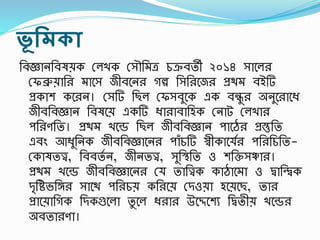ভূ রমকা
তবজ্ঞানতবষয়ক রলখক রসৌতমত্র চক্রবতী ২০১৪ সাশল
রফব্রুয়াত মাশস জীবশন গল্প তসত শজ প্রিম বইটি
প্রকাে কশ ন। রসটি তছল রফসবুশক এক বন্ধু অনুশ াশধ্
জীবতবজ্ঞান তবষশয় একটি ধ্া াবাতহক রনাট রলখা
িত ণতত। প্রিম খশে তছল জীবতবজ্ঞান িাশে প্রস্তুতত
এবং আধ্ুতনক জীবতবজ্ঞাশন িাঁচটি স্বীকাশযস িত তচতত-
রকাষতত্ত্ব, তববতস ন, জীনতত্ত্ব, সুতস্থ্তত ও েতক্তসঞ্চা ।
প্রিম খশে জীবতবজ্ঞাশন রয তাতত্ত্বক কাোশমা ও িাতিক
দৃতিভতঙ্গ সাশি িত চয় কত শয় রদওয়া হশয়শছ, তা
প্রাশয়াতগক তদকগুশলা তু শল ধ্ া উশেশেয তিতীয় খশে
অবতা ণা।
 