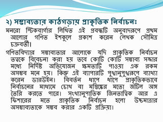 ২) সম্ভােযতাি কাঠগড়ায় প্রাকৃ রতক রনেগািনঃ
মনশ া তটকবাগসা তলতখত এই প্রবন্ধটি অনুবাদরূশি প্রিম
আশলা গতণত ইেকুশল প্রকাে কশ ন রলখক রসৌতমত্র
চক্রবতী।
গতণততবদযা সম্ভাবযতা আশলাশক যতদ প্রাকৃ ততক তনবসাচন
তত্ত্বশক তবশবচনা ক া হয় তশব রকাটি রকাটি সম্ভাবয সজ্জা
মশধ্য তনতদসি অতভশযাজন ক্ষমতাটি িাওয়া এক কম
অসম্ভব মশন হয়। তকন্তু এই বযািা টি িুঙ্খানুিুঙ্খরূশি বযাখযা
কশ ন ডা উইন। তববতস ন ধ্াশি ধ্াশি প্রাকৃ ততকভাশব
তনবসাচশন মাধ্যশম রচাখ বা মতিশে মশতা জটিল অঙ্গ
বতত ক শত িাশ । সংখযানুিাততক তজনতাতত্ত্বক আ এ
তফোশ মশত প্রাকৃ ততক তনবসাচন হশলা উিমাত্রা
অসম্ভাবযতাশক সম্ভব ক া একটি প্রতক্রয়া।
 