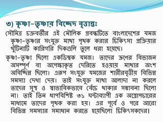 ৩) কৃ ষ্ণা-তৃ ষ্ণাি রেন্থচ্ছদ েৃিান্তঃ
রসৌতমত্র চক্রবতী এই রমৌতলক প্রবন্ধটিশত বাংলাশদশে যমজ
কৃ ষ্ণা-তৃ ষ্ণা সংযুক্ত মািা িৃিক ক া তচতকৎসসা প্রতক্রয়া
খুঁটিনাটি কাত গত তদকগুতল তু শল ধ্ া হশয়শছ।
কৃ ষ্ণা-তৃ ষ্ণা তছশলা একতডম্বক যমজ। তাশদ ভ্রূশণ তবভাজন
অসম্পূণস বা অশিক্ষাকৃ ত রদত শত হওয়ায় মািা অংে
অতবতিন্ন তছশলা। এরূি সংযুক্ত যমশজ ো ী বৃিীয় তবতভন্ন
সমসযা রদখা রদয়। তাই সংযুক্ত মািা আলাদা না ক শল
তাশদ সুস্থ্ ও স্বাভাতবকভাশব রবঁশচ িাকা সম্ভাবনা তছশলা
না। তাই ততন ধ্ািতবতেি ৩১ ঘন্টাবযািী এক অশরািচাশ
মাধ্যশম তাশদ িৃিক ক া হয়। এ িূশবস ও িশ আশ া
তবতভন্ন সমসযা সমাধ্ান ক শত হশয়তছশলা তচতকৎসসকশদ ।
 