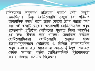 হাতনমযাশন লঘুক ণ প্রতক্রয়া কা শণ রসটা তকছুটা
কশমতছশলা। তকন্তু রহাতমওিযাতি ওষুশধ্ রয িত মাণ
াসায়তনক িদািস িাশক তাশত রকাশনা র াগ সা া কিা
না। এই কিাটি ফ্রাশন্স প্রভাবোলী রহাতমওিযাতিক ওষুধ্
প্রস্তুতকা ী প্রততিান রবাই শন মুখিাত্র তজনা কযাশসইও
এই কিা স্বীকা কশ িাশকন। অনযতদশক বতস মান
রহাতমওিযাতিক া রহাতমওিযাতি ওষুশধ্ সাশি
প্রতা ণামূলকভাশব রট শয়ড ও তবতভন্ন অযাশলািযাতিক
ওষুধ্ বযবহা কশ িাশকন যা অতযন্ত িুঁ তকিূণস। একা শণ
রলখক স কা কতৃস ক রহাতমওিযাতিশক িৃিশিাষকতা
ক া তবরুশদ্ধ মতামত তদশয়শছন।
 