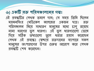 ৬) একটি িক্ত পরিসঞ্চােন্থনি গল্পঃ
এই প্রবন্ধটি রলখক তমাল দাস; রস সময় তততন তছশলন
ময়মনতসংহ রমতডশকল কশলশজ একজন ছাত্র। ক্ত
িত সঞ্চালন তনশয় সাধ্া ণ মানুশষ মশধ্য চালু শয়শছ
নানা ধ্ শণ ভু ল ধ্া ণা। এই ভু ল ধ্া ণাগুশলা রভশঙ্গ
তদশয় সঠিক তিযগুশলা তু শল ধ্ া প্রয়াস কশ শছন
রলখক এই প্রবশন্ধ। রস্বিায় ক্তদাশন বযািাশ সকল
মানুশষ অংেগ্রহশণ উি গুরুত্ব আশ াি কশ রলখক
প্রবন্ধটি রেষ কশ শছন।
 