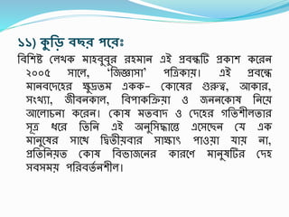 ১১) কুরড় েছি পন্থিঃ
তবতেি রলখক মাহবুবু হমান এই প্রবন্ধটি প্রকাে কশ ন
২০০৫ সাশল, ‘তজজ্ঞাসা’ িতত্রকায়। এই প্রবশন্ধ
মানবশদশহ ক্ষুদ্রতম একক- রকাশষ গুরুত্ব, আকা ,
সংখযা, জীবনকাল, তবিাকতক্রয়া ও জননশকাষ তনশয়
আশলাচনা কশ ন। রকাষ মতবাদ ও রদশহ গততেীলতা
সূত্র ধ্শ তততন এই অনুতসদ্ধাশন্ত এশসশছন রয এক
মানুশষ সাশি তিতীয়বা সাক্ষাৎস িাওয়া যায় না,
প্রতততনয়ত রকাষ তবভাজশন কা শণ মানুষটি রদহ
সবসময় িত বতস নেীল।
 