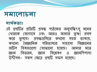 সমান্থোিনা
সাথগকতাঃ
এই গ্রেটি প্রততটি প্রবন্ধ িােশক অনুসতন্ধৎসসু মশন
রখা াক রজাগাশব এবং আ ও জানা তৃ ষ্ণা প্রবল
কশ তু লশব। প্রবন্ধগুতলশত কখশনা সহজ ভাষায়,
কখশনা ববজ্ঞাতনক িত ভাষা সাহাশযয তবজ্ঞাশন
জটিল তবষয়গুশলা রবািাশনা হশয়শছ। আমা মশত
জ্ঞান তবত ন, জ্ঞান তবশেষণ ও জ্ঞানতিিাসা
উেীিন- সকল রক্ষশত্র গ্রেটি সফল হশয়শছ।
 