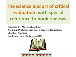 The science and art of critical
evaluation: with special
reference to book reviews
Jd.. 1
Prepared by: Meenu choudhary
Assiatant Professor S.G.T.B. College of Education,
khankot, Amritsar
Published on : 31, August, 2015
 