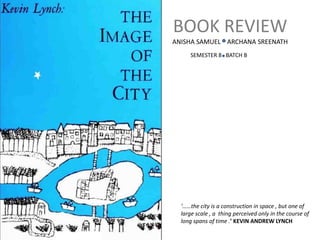BOOK REVIEW
ANISHA SAMUEL ARCHANA SREENATH
SEMESTER 8 BATCH B
‘……the city is a construction in space , but one of
large scale , a thing perceived only in the course of
long spans of time .’ KEVIN ANDREW LYNCH
 