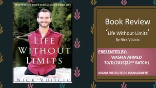 Book Review
‘Life Without Limits’
By Nick Vijuicic
PRESENTED BY:
WASFIA AHMED
70/D/2015(22nd BATCH)
ASSAM INSTITUTE OF MANAGEMENT
 