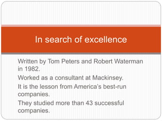 Written by Tom Peters and Robert Waterman
in 1982.
Worked as a consultant at Mackinsey.
It is the lesson from America’s best-run
companies.
They studied more than 43 successful
companies.
In search of excellence
 