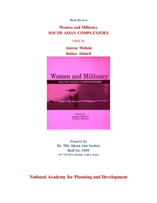 Book Review
Women and Militancy
SOUTH ASIAN COMPLEXITIES
Edited By
Amena Mohsin
Imtiaz Ahmed
Prepared By
Dr. Md. Ahsan Aziz Sarkar
Roll No. 9209
92nd SFT BCS (Health) Cadres Batch
National Academy for Planning and Development
 