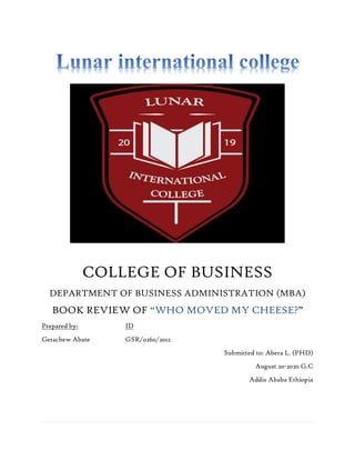 COLLEGE OF BUSINESS
DEPARTMENT OF BUSINESS ADMINISTRATION (MBA)
BOOK REVIEW OF “WHO MOVED MY CHEESE?”
Prepared by: ID
Getachew Abate GSR/0260/2012
Submitted to: Abera L. (PHD)
August 20-2020 G.C
Addis Ababa Ethiopia
 