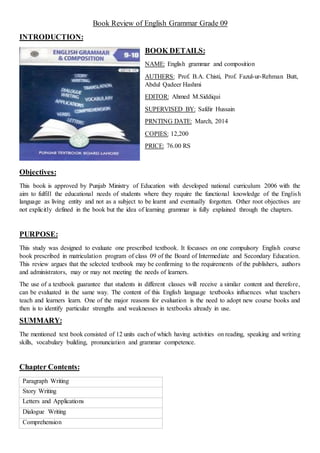 Book Review of English Grammar Grade 09
INTRODUCTION:
BOOK DETAILS:
NAME: English grammar and composition
AUTHERS: Prof. B.A. Chisti, Prof. Fazul-ur-Rehman Butt,
Abdul Qadeer Hashmi
EDITOR: Ahmed M.Siddiqui
SUPERVISED BY: Safdir Hussain
PRNTING DATE: March, 2014
COPIES: 12,200
PRICE: 76.00 RS
Objectives:
This book is approved by Punjab Ministry of Education with developed national curriculum 2006 with the
aim to fulfill the educational needs of students where they require the functional knowledge of the English
language as living entity and not as a subject to be learnt and eventually forgotten. Other root objectives are
not explicitly defined in the book but the idea of learning grammar is fully explained through the chapters.
PURPOSE:
This study was designed to evaluate one prescribed textbook. It focusses on one compulsory English course
book prescribed in matriculation program of class 09 of the Board of Intermediate and Secondary Education.
This review argues that the selected textbook may be confirming to the requirements of the publishers, authors
and administrators, may or may not meeting the needs of learners.
The use of a textbook guarantee that students in different classes will receive a similar content and therefore,
can be evaluated in the same way. The content of this English language textbooks influences what teachers
teach and learners learn. One of the major reasons for evaluation is the need to adopt new course books and
then is to identify particular strengths and weaknesses in textbooks already in use.
SUMMARY:
The mentioned text book consisted of 12 units each of which having activities on reading, speaking and writing
skills, vocabulary building, pronunciation and grammar competence.
Chapter Contents:
Paragraph Writing
Story Writing
Letters and Applications
Dialogue Writing
Comprehension
 