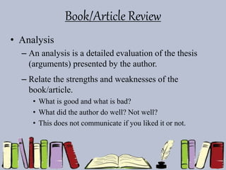 Book/Article Review
• Analysis
– An analysis is a detailed evaluation of the thesis
(arguments) presented by the author.
– Relate the strengths and weaknesses of the
book/article.
• What is good and what is bad?
• What did the author do well? Not well?
• This does not communicate if you liked it or not.
 