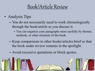 Book/Article Review
• Analysis Tips
– You do not necessarily need to work chronologically
through the book/article as you discuss it.
• You can organize your paragraphs more usefully by themes,
methods, or other elements of the book.
– Keep comparisons to other books/articles brief so that
the book under review remains in the spotlight.
– Avoid excessive quotations or block quotes.
 