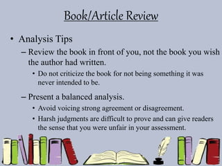 Book/Article Review
• Analysis Tips
– Review the book in front of you, not the book you wish
the author had written.
• Do not criticize the book for not being something it was
never intended to be.
– Present a balanced analysis.
• Avoid voicing strong agreement or disagreement.
• Harsh judgments are difficult to prove and can give readers
the sense that you were unfair in your assessment.
 