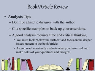 Book/Article Review
• Analysis Tips
– Don’t be afraid to disagree with the author.
– Cite specific examples to back up your assertions.
– A good analysis requires time and critical thinking.
• You must look “below the surface” and focus on the deeper
issues present in the book/article.
• As you read, constantly evaluate what you have read and
make notes of your questions and thoughts.
 