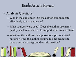 Book/Article Review
• Analysis Questions:
– Who is the audience? Did the author communicate
effectively to that audience?
– What sources were used? Does the author use many
quality academic sources to support what was written?
– What are the authors presuppositions/preconceived
notions? Does the author assume his/her readers to
have a certain background or information?
 