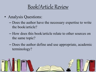 Book/Article Review
• Analysis Questions:
– Does the author have the necessary expertise to write
the book/article?
– How does this book/article relate to other sources on
the same topic?
– Does the author define and use appropriate, academic
terminology?
 