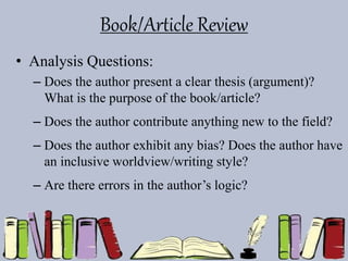 Book/Article Review
• Analysis Questions:
– Does the author present a clear thesis (argument)?
What is the purpose of the book/article?
– Does the author contribute anything new to the field?
– Does the author exhibit any bias? Does the author have
an inclusive worldview/writing style?
– Are there errors in the author’s logic?
 