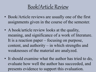 Book/Article Review
• Book/Article reviews are usually one of the first
assignments given in the course of the semester.
• A book/article review looks at the quality,
meaning, and significance of a work of literature.
It is a reaction paper – focusing on purpose,
content, and authority – in which strengths and
weaknesses of the material are analyzed.
• It should examine what the author has tried to do,
evaluate how well the author has succeeded, and
presents evidence to support this evaluation.
 