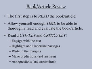 Book/Article Review
• The first step is to READ the book/article.
• Allow yourself enough TIME to be able to
thoroughly read and evaluate the book/article.
• Read ACTIVELY and CRITICALLY!
– Engage with the text
– Highlight and Underline passages
– Write in the margins
– Make predictions (and test them)
– Ask questions (and answer them)
 