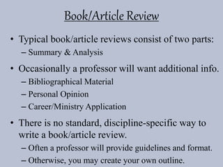 Book/Article Review
• Typical book/article reviews consist of two parts:
– Summary & Analysis
• Occasionally a professor will want additional info.
– Bibliographical Material
– Personal Opinion
– Career/Ministry Application
• There is no standard, discipline-specific way to
write a book/article review.
– Often a professor will provide guidelines and format.
– Otherwise, you may create your own outline.
 