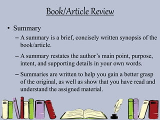 Book/Article Review
• Summary
– A summary is a brief, concisely written synopsis of the
book/article.
– A summary restates the author’s main point, purpose,
intent, and supporting details in your own words.
– Summaries are written to help you gain a better grasp
of the original, as well as show that you have read and
understand the assigned material.
 