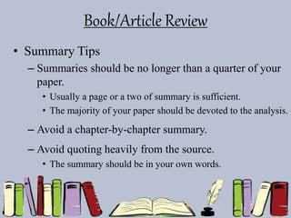 Book/Article Review
• Summary Tips
– Summaries should be no longer than a quarter of your
paper.
• Usually a page or a two of summary is sufficient.
• The majority of your paper should be devoted to the analysis.
– Avoid a chapter-by-chapter summary.
– Avoid quoting heavily from the source.
• The summary should be in your own words.
 