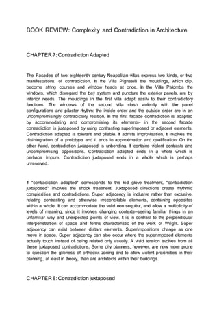 BOOK REVIEW: Complexity and Contradiction in Architecture
CHAPTER 7: Contradiction Adapted
The Facades of two eighteenth century Neapolitan villas express two kinds, or two
manifestations, of contradiction. In the Villa Pignatelli the mouldings, which dip,
become string courses and window heads at once. In the Villa Palomba the
windows, which disregard the bay system and puncture the exterior panels, are by
interior needs. The mouldings in the first villa adapt easilv to their contradictory
functions. The windows of the second villa clash violently with the panel
configurations and pilaster rhythm: the inside order and the outside order are in an
uncompromisingly contradictory relation. In the first facade contradiction is adapted
by accommodating and compromising its elements- in the second facade
contradiction is juxtaposed by using contrasting superimposed or adjacent elements.
Contradiction adapted is tolerant and pliable. It admits improvisation. It involves the
disintegration of a prototype and it ends in approximation and qualification. On the
other hand, contradiction juxtaposed is unbending. It contains violent contrasts and
uncompromising oppositions. Contradiction adapted ends in a whole which is
perhaps impure. Contradiction juxtaposed ends in a whole which is perhaps
unresolved.
If "contradiction adapted" corresponds to the kid glove treatment, "contradiction
juxtaposed" involves the shock treatment. Juxtaposed directions create rhythmic
complexities and contradictions. Super adjacency is inclusive rather than exclusive,
relating contrasting and otherwise irreconcilable elements, containing opposites
within a whole. It can accommodate the valid non sequitur, and allow a multiplicity of
levels of meaning, since it involves changing contexts--seeing familiar things in an
unfamiliar way and unexpected points of view. It is in contrast to the perpendicular
interpenetration of space and forms characteristic of the work of Wright. Super
adjacency can exist between distant elements. Superimpositions change as one
move in space. Super adjacency can also occur where the superimposed elements
actually touch instead of being related only visually. A vivid tension evolves from all
these juxtaposed contradictions. Some city planners, however, are now more prone
to question the glibness of orthodox zoning and to allow violent proximities in their
planning, at least in theory, than are architects within their buildings.
CHAPTER 8:Contradiction juxtaposed
 