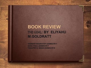 BOOK REVIEW
THE GOAL: BY ELIYAHU
M.GOLDRATT
VIGNESH BOOPATHY:22SMG1R11
SANU PAUL:22SMG1R17
TANUPRIYA SINGH:22SMG1R19
 