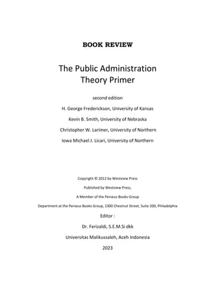 BOOK REVIEW
The Public Administration
Theory Primer
second edition
H. George Frederickson, University of Kansas
Kevin B. Smith, University of Nebraska
Christopher W. Larimer, University of Northern
Iowa Michael J. Licari, University of Northern
Copyright © 2012 by Westview Press
Published by Westview Press,
A Member of the Perseus Books Group
Department at the Perseus Books Group, 2300 Chestnut Street, Suite 200, Philadelphia
Editor :
Dr. Ferizaldi, S.E.M.Si dkk
Universitas Malikussaleh, Aceh Indonesia
2023
 