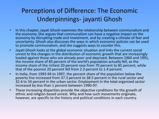 Perceptions of Difference: The Economic
Underpinnings- jayanti Ghosh
• In this chapter, Jayati Ghosh examines the relationship between communalism and
the economy. She argues that communalism can have a negative impact on the
economy by disrupting trade and investment, and by creating a climate of fear and
uncertainty. Ghosh also discusses the ways in which economic policies can be used
to promote communalism, and she suggests ways to counter this.
• Jayati Ghosh looks at the global economic situation and links the current social
unrest to the changes in the distribution of economic growth that are increasingly
loaded against those who are already poor and deprived. Between 1960 and 1991,
the income share of 85 percent of the world’s population actually fell, as the
income share of the richest 20 percent rose from 70 percent to 85 percent, while
that of the poorest 20 percent fell from 2.3 percent to 1.4 percent.
• In India, from 1993-94 to 1997, the percent share of the population below the
poverty line increased from 37.3 percent to 38.5 percent in the rural sector and
32.4 to 34 percent in the urban sector. Employment in the total organized sector
increased by less than 1 percent between 1990-97.
• These increasing disparities provide the objective conditions for the growth of
ethnic and religion based unrest. Why and how such movements originate,
however, are specific to the history and political conditions in each country.
 