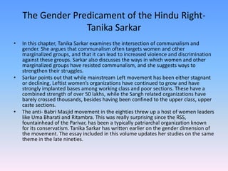 The Gender Predicament of the Hindu Right-
Tanika Sarkar
• In this chapter, Tanika Sarkar examines the intersection of communalism and
gender. She argues that communalism often targets women and other
marginalized groups, and that it can lead to increased violence and discrimination
against these groups. Sarkar also discusses the ways in which women and other
marginalized groups have resisted communalism, and she suggests ways to
strengthen their struggles.
• Sarkar points out that while mainstream Left movement has been either stagnant
or declining, Leftist women’s organizations have continued to grow and have
strongly implanted bases among working class and poor sections. These have a
combined strength of over 50 lakhs, while the Sangh related organizations have
barely crossed thousands, besides having been confined to the upper class, upper
caste sections.
• The anti- Babri Masjid movement in the eighties threw up a host of women leaders
like Uma Bharati and Ritambra. This was really surprising since the RSS,
fountainhead of the Parivar, has been a typically patriarchal organization known
for its conservatism. Tanika Sarkar has written earlier on the gender dimension of
the movement. The essay included in this volume updates her studies on the same
theme in the late nineties.
 