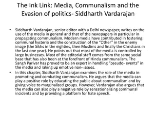 The Ink Link: Media, Communalism and the
Evasion of politics- Siddharth Vardarajan
• Siddharth Vardarajan, senior editor with a Delhi newspaper, writes on the
use of the media in general and that of the newspapers in particular in
propagating communalism. Modern media have contributed in fostering
communal hysteria and the construction of the “Other” in the enemy
image (the Sikhs in the eighties, then Muslims and finally the Christians in
the last one year). He points out that most of the media is controlled by
large businesses. Most of the editorial staff comes from the same social
base that has also been at the forefront of Hindu communalism. The
Sangh Parivar has proved to be an expert in handling “pseudo- events” in
the media and raking up emotive non- issues.
• In this chapter, Siddharth Vardarajan examines the role of the media in
promoting and combating communalism. He argues that the media can
play a positive role by educating the public about communalism and by
giving voice to marginalized groups. However, Vardarajan also argues that
the media can also play a negative role by sensationalizing communal
incidents and by providing a platform for hate speech.
 