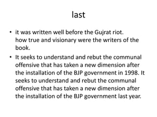 last
• it was written well before the Gujrat riot.
how true and visionary were the writers of the
book.
• It seeks to understand and rebut the communal
offensive that has taken a new dimension after
the installation of the BJP government in 1998. It
seeks to understand and rebut the communal
offensive that has taken a new dimension after
the installation of the BJP government last year.
 