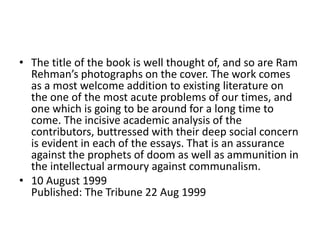 • The title of the book is well thought of, and so are Ram
Rehman’s photographs on the cover. The work comes
as a most welcome addition to existing literature on
the one of the most acute problems of our times, and
one which is going to be around for a long time to
come. The incisive academic analysis of the
contributors, buttressed with their deep social concern
is evident in each of the essays. That is an assurance
against the prophets of doom as well as ammunition in
the intellectual armoury against communalism.
• 10 August 1999
Published: The Tribune 22 Aug 1999
 