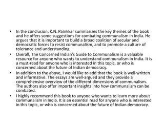 • In the conclusion, K.N. Panikkar summarizes the key themes of the book
and he offers some suggestions for combating communalism in India. He
argues that it is important to build a broad coalition of secular and
democratic forces to resist communalism, and to promote a culture of
tolerance and understanding.
• Overall, The Concerned Indian's Guide to Communalism is a valuable
resource for anyone who wants to understand communalism in India. It is
a must-read for anyone who is interested in this topic, or who is
concerned about the future of Indian democracy.
• In addition to the above, I would like to add that the book is well-written
and informative. The essays are well-argued and they provide a
comprehensive overview of the different dimensions of communalism.
The authors also offer important insights into how communalism can be
combated.
• I highly recommend this book to anyone who wants to learn more about
communalism in India. It is an essential read for anyone who is interested
in this topic, or who is concerned about the future of Indian democracy.
 