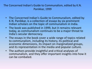 The Concerned Indian's Guide to Communalism, edited by K.N.
Panikkar, 1999
• The Concerned Indian's Guide to Communalism, edited by
K.N. Panikkar, is a collection of essays by six prominent
Indian scholars on the topic of communalism in India.
• The book was published in 1999, but it remains relevant
today, as communalism continues to be a major threat to
India's secular democracy.
• The essays in the book cover a wide range of topics related
to communalism, including its history, its political and
economic dimensions, its impact on marginalized groups,
and its representation in the media and popular culture.
• The authors provide insightful and critical analyses of
communalism, and they offer important insights into how it
can be combated.
 