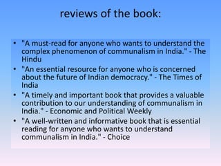 reviews of the book:
• "A must-read for anyone who wants to understand the
complex phenomenon of communalism in India." - The
Hindu
• "An essential resource for anyone who is concerned
about the future of Indian democracy." - The Times of
India
• "A timely and important book that provides a valuable
contribution to our understanding of communalism in
India." - Economic and Political Weekly
• "A well-written and informative book that is essential
reading for anyone who wants to understand
communalism in India." - Choice
 