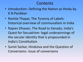Contents
• Introduction: Defining the Nation as Hindu by
K N Panikkar-
• Romila Thapar, The Tyranny of Labels-
historical overview of communalism in India
• Rajeev Dhavan, The Road to Xanadu; India’s
Quest for Secualrism- legal underpinnings of
the secular identity that is propounded in
India's Constitution
• Sumit Sarkar, Hindutva and the Question of
Conversions- issue of conversions
 