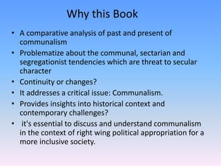 Why this Book
• A comparative analysis of past and present of
communalism
• Problematize about the communal, sectarian and
segregationist tendencies which are threat to secular
character
• Continuity or changes?
• It addresses a critical issue: Communalism.
• Provides insights into historical context and
contemporary challenges?
• it's essential to discuss and understand communalism
in the context of right wing political appropriation for a
more inclusive society.
 