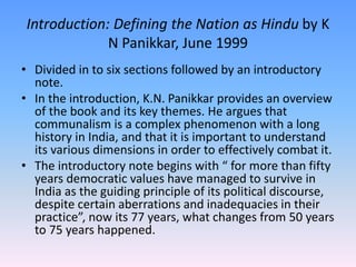 Introduction: Defining the Nation as Hindu by K
N Panikkar, June 1999
• Divided in to six sections followed by an introductory
note.
• In the introduction, K.N. Panikkar provides an overview
of the book and its key themes. He argues that
communalism is a complex phenomenon with a long
history in India, and that it is important to understand
its various dimensions in order to effectively combat it.
• The introductory note begins with “ for more than fifty
years democratic values have managed to survive in
India as the guiding principle of its political discourse,
despite certain aberrations and inadequacies in their
practice”, now its 77 years, what changes from 50 years
to 75 years happened.
 
