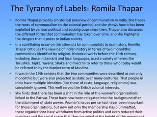 The Tyranny of Labels- Romila Thapar
• Romila Thapar provides a historical overview of communalism in India. She traces
the roots of communalism to the colonial period, and she shows how it has been
exploited by various political and social groups since then. Thapar also discusses
the different forms that communalism has taken over time, and she highlights
the dangers that it poses to Indian society.
• In a scintillating essay on the attempts by communalists to use history, Romilla
Thapar critiques the viewing of Indian history in terms of two monolithic
communities identified by religion. Historical works before the 19th century,
including those in Sanskrit and local languages, used a variety of terms like
Turushka, Tajika, Yavana, Shaka and mleccha to refer to those who today would
be referred to by the blanket term of Muslims.
• It was in the 19th century that the two communities were described as not only
monolithic but were also projected as static over many centuries. That people in
India have multiple identities (like those of caste, language, religion etc) was
completely ignored. This well served the British colonial interests.
• She finds that there has been a shift in the role of the women’s organizations
linked to the Parivar. These have now been relegated into the background after
the attainment of state power. Women’s issues per se had never been important
for these organizations, but now not only the membership has plummetted,
these organizations have withdrawn from active politics and even reduced their
 