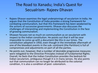 The Road to Xanadu; India’s Quest for
Secualrism- Rajeev Dhavan
• Rajeev Dhavan examines the legal underpinnings of secularism in India. He
argues that the Constitution of India provides a strong framework for
combating communalism, but that this framework has been weakened by
the actions of successive governments. Dhavan also discusses the
challenges of interpreting and implementing the Constitution in the face
of growing communalism.
• Dhawan focuses not so much on communalism as on secularism with
respect to the Indian constitution. He points out that it will be near
impossible to come up with a document like this in our times. The
constitution adopted in 1950, even though in the immediate aftermath of
one of the bloodiest events in the sub- continent (the Partition) is full of
compromises and adjustments on part of all the parties.
• He points out, however, that a number of desirable progressive measures
were relegated to the Directive Principles instead of Fundamental Rights.
Overall, he feels that the Indian Constitution provides the bedrock for
Indian secularism, ambiguous though it is in many senses. He also points
out that communalism can no longer be attributed to the colonial
condition, it is also a condition of post- colonialism.
 