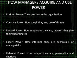 HHOW MANAGERS ACQUIRE AND USE
POWER
• Position Power: Their position in the organization
• Coercive Power: How tough they are, use of threats
• Reward Power: How supportive they are, rewards they give
their subordinates
• Expert Power: How informed they are, technically or
managerially
• Referent Power: How unique they are, personality and
charisma

 