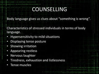 COUNSELLING
Body language gives us clues about “something is wrong”.
Characteristics of stressed individuals in terms of body
language.
• Hypersensitivity to mild situations
• Displaying tense posture
• Showing irritation
• Appearing restless
• Nervous laughter
• Tiredness, exhaustion and listlessness
• Tense muscles

 